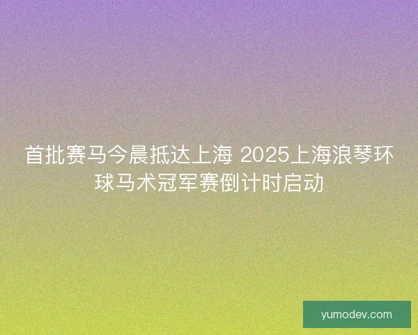 首批赛马今晨抵达上海 2025上海浪琴环球马术冠军赛倒计时启动