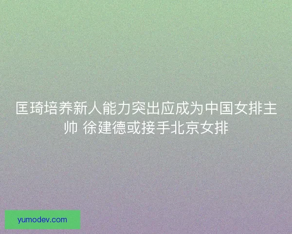 匡琦培养新人能力突出应成为中国女排主帅 徐建德或接手北京女排