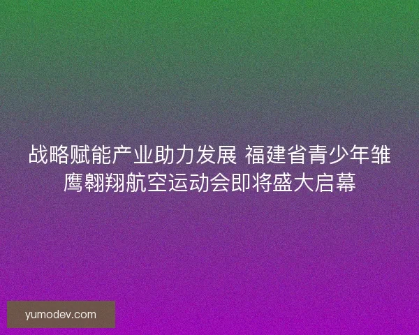 战略赋能产业助力发展 福建省青少年雏鹰翱翔航空运动会即将盛大启幕