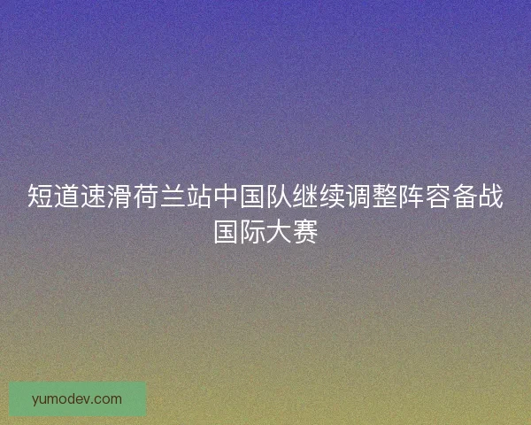 短道速滑荷兰站中国队继续调整阵容备战国际大赛